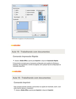 Definindo 4 páginas simultaneamente

Aula 18 - Trabalhando com documentos
Comando Impressão Rápida
Acesse o Botão Office, aponte para Imprimir e clique em Impressão Rápida.
O documento é enviado para a impressora configurada como padrão do Windows e
impresso, não importando o número de páginas, sem qualquer tipo de configuração de
impressão específica.

Aula 18 - Trabalhando com documentos
Comando Imprimir
Este comando permite controlar e personalizar as opções de impressão, assim, você
pode imprimir apenas o necessário.
Acesse o Botão Office, aponte para Imprimir e clique em Imprimir.

 