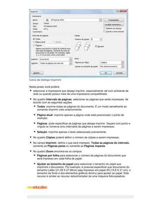 Caixa de diálogo Imprimir
Nesta janela você poderá:
selecionar a impressora que deseja imprimir, especialmente útil num ambiente de
rede ou quando possui mais de uma impressora compartilhada.
No quadro Intervalo de páginas, selecionar as páginas que serão impressas, de
acordo com as seguintes opções:
Todas: imprime todas as páginas do documento. É um modo semelhante ao
comando Imprimir visto anteriormente;
Página atual: imprime apenas a página onde está posicionado o ponto de
inserção;
Páginas: pode especificar as páginas que deseja imprimir. Separe com ponto e
vírgula os números e/ou intervalos de páginas a serem impressos;
Seleção: imprime apenas o texto selecionado previamente.
No quadro Cópias poderá definir o número de cópias a serem impressas;
No campo Imprimir, define o que será impresso: Todas as páginas do intervalo,
somente as Páginas pares ou somente as Páginas ímpares.
No quadro Zoom encontra-se os campos:
Páginas por folha para selecionar o número de páginas do documento que
será impresso em cada folha de papel.
Ajustar ao tamanho do papel para selecionar o tamanho do papel que
imprimirá o documento. Por exemplo, é possível especificar que documento do
tamanho Letter (21,59 X 27,94cm) seja impresso em papel A5 (14,8 X 21 cm), o
tamanho da fonte e dos elementos gráficos diminui para ajustar ao papel. Este
recurso é similar ao recurso reduzir/ampliar de uma máquina fotocopiadora.

 