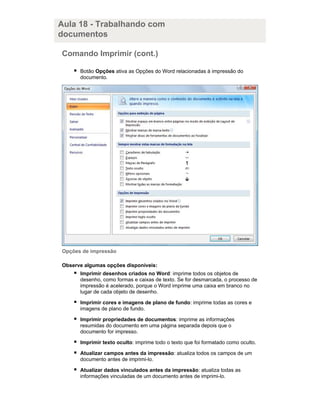 Aula 18 - Trabalhando com
documentos
Comando Imprimir (cont.)
Botão Opções ativa as Opções do Word relacionadas à impressão do
documento.

Opções de impressão
Observe algumas opções disponíveis:
Imprimir desenhos criados no Word: imprime todos os objetos de
desenho, como formas e caixas de texto. Se for desmarcada, o processo de
impressão é acelerado, porque o Word imprime uma caixa em branco no
lugar de cada objeto de desenho.
Imprimir cores e imagens de plano de fundo: imprime todas as cores e
imagens de plano de fundo.
Imprimir propriedades de documentos: imprime as informações
resumidas do documento em uma página separada depois que o
documento for impresso.
Imprimir texto oculto: imprime todo o texto que foi formatado como oculto.
Atualizar campos antes da impressão: atualiza todos os campos de um
documento antes de imprimi-lo.
Atualizar dados vinculados antes da impressão: atualiza todas as
informações vinculadas de um documento antes de imprimi-lo.

 