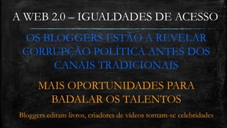 A WEB 2.0 – IGUALDADES DE ACESSO 
OS BLOGGERS ESTÃO A REVELAR 
CORRUPÇÃO POLÍTICA ANTES DOS 
CANAIS TRADICIONAIS 
MAIS OPORTUNIDADES PARA 
BADALAR OS TALENTOS 
Bloggers editam livros, criadores de vídeos tornam-se celebridades 
 
