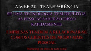 A WEB 2.0 - TRANSPARÊNCIA 
SE UMA TECNOLOGIA TEM DEFEITOS, 
AS PESSOAS SABERÃO DISSO 
RAPIDAMENTE 
EMPRESAS TENDEM A RELACIONAR-SE 
COM OS CLIENTES DE MODO MAIS 
PESSOAL 
Marketing via sítios de rede social 
 