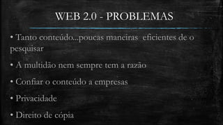 WEB 2.0 - PROBLEMAS 
• Tanto conteúdo...poucas maneiras eficientes de o 
pesquisar 
• A multidão nem sempre tem a razão 
• Confiar o conteúdo a empresas 
• Privacidade 
• Direito de cópia 
 