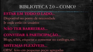 BIBLIOTECA 2.0 – COMO? 
ESTAR EM TODO O LADO... 
Disponível no ponto de necessidade 
Ir onde estão os usuários 
NÃO TER BARREIRAS... 
CONVIDAR À PARTICIPAÇÃO... 
Blogs, wikis, etiquetar e comentar no catálogo, etc. 
SISTEMAS FLEXÍVEIS... 
OPAC feito em pequenas peças agregadas 
 
