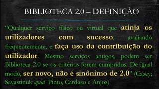 BIBLIOTECA 2.0 – DEFINIÇÃO 
“Qualquer serviço físico ou virtual que atinja os 
utilizadores com sucesso, avaliando 
frequentemente, e faça uso da contribuição do 
utilizador. Mesmo serviços antigos, podem ser 
Biblioteca 2.0 se os critérios forem cumpridos. De igual 
modo, ser novo, não é sinônimo de 2.0” (Casey; 
Savastinuk apud Pinto, Cardoso e Anjos) 
 