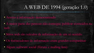 A WEB DE 1994 (geração 1.0) 
• Acesso à informação democratizado 
• A maior parte das pessoas não consegue publicar conteúdos na 
web 
• Sítios web são veículos de informação de um só sentido 
• Os fornecedores de informação eram grandes companhias 
• Algum software social (fóruns e mailing lists) 
 