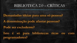 BIBLIOTECA 2.0 – CRÍTICAS 
Demasiadas ideias para uma só pessoa? 
A denominação pode afastar pessoas? 
Pode ser excludente? 
Isto é só para bibliotecas ricas ou com 
programadores? 
 