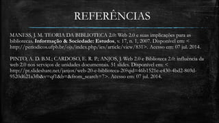 REFERÊNCIAS 
MANESS, J. M. TEORIA DA BIBLIOTECA 2.0: Web 2.0 e suas implicações para as 
bibliotecas. Informação & Sociedade: Estudos, v. 17, n. 1, 2007. Disponível em: < 
http://periodicos.ufpb.br/ojs/index.php/ies/article/view/831>. Acesso em: 07 jul. 2014. 
PINTO, A. D. B.M.; CARDOSO, E. R. P.; ANJOS, J. Web 2.0 e Biblioteca 2.0: influência da 
web 2.0 nos serviços de unidades documentais. 51 slides. Disponível em: < 
http://pt.slideshare.net/janjos/web-20-e-biblioteca-20?qid=46b1521c-e430-4bd2-869d- 
9520d621a3fb&v=qf1&b=&from_search=7>. Acesso em: 07 jul. 2014. 
 