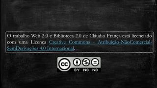 O trabalho Web 2.0 e Biblioteca 2.0 de Cláudio França está licenciado 
com uma Licença Creative Commons - Atribuição-NãoComercial- 
SemDerivações 4.0 Internacional. 
