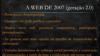 A WEB DE 2007 (geração 2.0) 
• Participação democratizada 
• Qualquer um pode publicar conteúdos 
• Muitos sítios web permitem comentários, participação, 
personalização... 
• As pessoas têm mais opções na escolha de fornecedores de 
informação 
• Variadas ferramentas de software social permitem a construção 
de comunidades a partir da base e colaboração em tempo real 
 