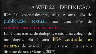 A WEB 2.0 - DEFINIÇÃO 
Web 2.0, essencialmente, não é uma Web de 
publicação textual, mas uma Web de 
comunicação multisensitiva. 
Ela é uma matriz de diálogos, e não uma coleção de 
monólogos. Ela é uma Web centrada no 
usuário de maneira que ela não tem estado 
distante de ser. (Maness, 2007) 
 