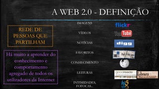 A WEB 2.0 - DEFINIÇÃO 
REDE DE 
PESSOAS QUE 
PARTILHAM 
IMAGENS 
VÍDEOS 
NOTÍCIAS 
FAVORITOS 
CONHECIMENTO 
LEITURAS 
INTIMIDADES, 
FOFOCAS... 
Há muito a aprender do 
conhecimento e 
comportamento 
agregado de todos os 
utilizadores da Internet 
 