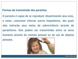 Formas de transmissão dos parasitas
O parasita é capaz de se reproduzir disseminando seus ovos,
e estes, costumam infectar outros hospedeiros, dos quais
eles retirarão seus meios de sobrevivência através do
parasitismo. Eles podem ser transmitidos entre os seres
humanos através do contato pessoal ou do uso de objetos
pessoais.
__________________________Introdução
 
