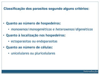 Classificação dos parasitos segundo alguns critérios:
• Quanto ao número de hospedeiros:
• monoxenos/monogenéticos e heteroxenos/digenéticos
• Quanto à localização nos hospedeiros:
• ectoparasitas ou endoparasitas
• Quanto ao número de células:
• unicelulares ou pluricelulares
__________________________Introdução
 