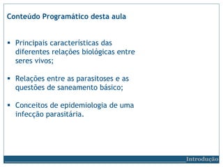 Conteúdo Programático desta aula
 Principais características das
diferentes relações biológicas entre
seres vivos;
 Relações entre as parasitoses e as
questões de saneamento básico;
 Conceitos de epidemiologia de uma
infecção parasitária.
__________________________Introdução
 