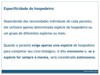 Especificidade do hospedeiro:
Dependendo das necessidades individuais de cada parasito,
ele utilizará apenas determinada espécie de hospedeiro ou
um grupo de diferentes espécies ou mais.
Quando o parasito exige apenas uma espécie de hospedeiro
para completar seu ciclo biológico, é dito monoxeno e, se a
espécie for sempre à mesma, será considerado estenoxeno.
__________________________Introdução
 