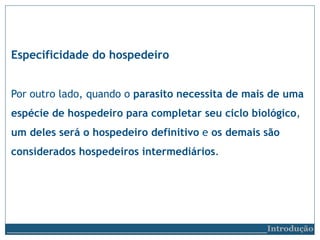 Especificidade do hospedeiro
Por outro lado, quando o parasito necessita de mais de uma
espécie de hospedeiro para completar seu ciclo biológico,
um deles será o hospedeiro definitivo e os demais são
considerados hospedeiros intermediários.
__________________________Introdução
 