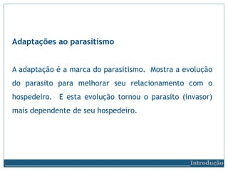 Adaptações ao parasitismo
A adaptação é a marca do parasitismo. Mostra a evolução
do parasito para melhorar seu relacionamento com o
hospedeiro. E esta evolução tornou o parasito (invasor)
mais dependente de seu hospedeiro.
__________________________Introdução
 