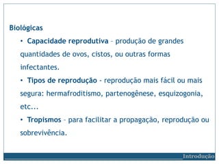 Biológicas
• Capacidade reprodutiva – produção de grandes
quantidades de ovos, cistos, ou outras formas
infectantes.
• Tipos de reprodução - reprodução mais fácil ou mais
segura: hermafroditismo, partenogênese, esquizogonia,
etc...
• Tropismos – para facilitar a propagação, reprodução ou
sobrevivência.
__________________________Introdução
 