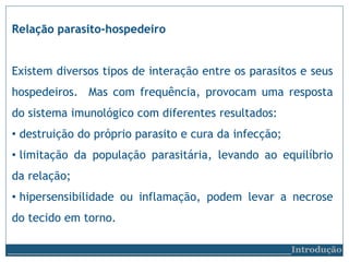 Relação parasito-hospedeiro
Existem diversos tipos de interação entre os parasitos e seus
hospedeiros. Mas com frequência, provocam uma resposta
do sistema imunológico com diferentes resultados:
• destruição do próprio parasito e cura da infecção;
• limitação da população parasitária, levando ao equilíbrio
da relação;
• hipersensibilidade ou inflamação, podem levar a necrose
do tecido em torno.
__________________________Introdução
 