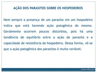 AÇÃO DOS PARASITOS SOBRE OS HOSPEDEIROS
Nem sempre a presença de um parasito em um hospedeiro
indica que está havendo ação patogênica do mesmo.
Geralmente ocorrem poucos distúrbios, pois há uma
tendência de equilíbrio entre a ação do parasito e a
capacidade de resistência do hospedeiro. Dessa forma, vê-se
que a ação patogênica dos parasitos é muito variável.
__________________________Introdução
 