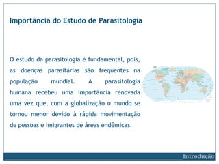 Importância do Estudo de Parasitologia
O estudo da parasitologia é fundamental, pois,
as doenças parasitárias são frequentes na
população mundial. A parasitologia
humana recebeu uma importância renovada
uma vez que, com a globalização o mundo se
tornou menor devido à rápida movimentação
de pessoas e imigrantes de áreas endêmicas.
__________________________Introdução
 