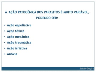 A AÇÃO PATOGÊNICA DOS PARASITOS É MUITO VARIÁVEL,
PODENDO SER:
• Ação espoliativa
• Ação tóxica
• Ação mecânica
• Ação traumática
• Ação irriativa
• Anóxia
__________________________Introdução
 