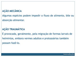 AÇÃO MECÂNICA
Algumas espécies podem impedir o fluxo de alimento, bile ou
absorção alimentar.
AÇÃO TRAUMÁTICA
É provocada, geralmente, pela migração de formas larvais de
helmintos, embora vermes adultos e protozoários também
possam fazê-lo.
__________________________Introdução
 