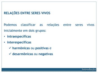 RELAÇÕES ENTRE SERES VIVOS
Podemos classificar as relações entre seres vivos
inicialmente em dois grupos:
• intraespecíficas
• interespecíficas
 harmônicas ou positivas e
 desarmônicas ou negativas
__________________________Introdução
 
