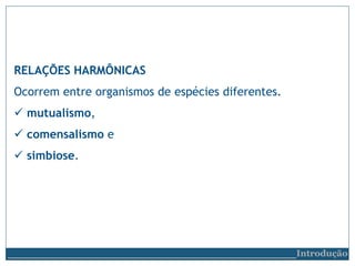 RELAÇÕES HARMÔNICAS
Ocorrem entre organismos de espécies diferentes.
 mutualismo,
 comensalismo e
 simbiose.
__________________________Introdução
 