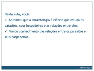 Nesta aula, você:
 Aprendeu que a Parasitologia é ciência que estuda os
parasitos, seus hospedeiros e as relações entre eles;
 Tomou conhecimento das relações entre os parasitos e
seus hospedeiros.
__________________________Introdução
 