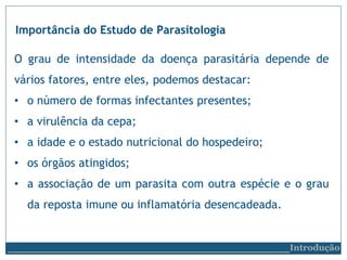 O grau de intensidade da doença parasitária depende de
vários fatores, entre eles, podemos destacar:
• o número de formas infectantes presentes;
• a virulência da cepa;
• a idade e o estado nutricional do hospedeiro;
• os órgãos atingidos;
• a associação de um parasita com outra espécie e o grau
da reposta imune ou inflamatória desencadeada.
Importância do Estudo de Parasitologia
__________________________Introdução
 