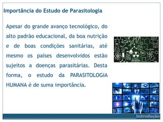 Apesar do grande avanço tecnológico, do
alto padrão educacional, da boa nutrição
e de boas condições sanitárias, até
mesmo os países desenvolvidos estão
sujeitos a doenças parasitárias. Desta
forma, o estudo da PARASITOLOGIA
HUMANA é de suma importância.
Importância do Estudo de Parasitologia
__________________________Introdução
 
