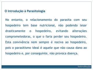 No entanto, o relacionamento do parasita com seu
hospedeiro tem base nutricional, não podendo lesar
drasticamente o hospedeiro, evitando alterações
comprometedoras, o que o faria perder seu hospedeiro.
Esta convivência nem sempre é nociva ao hospedeiro,
pois o parasitismo ideal é aquele que não causa dano ao
hospedeiro e, por conseguinte, não provoca doença.
O Introdução à Parasitologia
__________________________Introdução
 