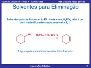 Química Orgânica Teórica 1 – Eliminações

Prof. Gustavo Pozza Silveira

Solventes para Eliminação
Solventes polares favorecerão E1. Neste caso, H2PO4− não é um
bom nucleófico não sendo possível a SN1.

A água ajuda a estabilizar o carbocátion formado.

www.iq.ufrgs.br/biolab

12

 