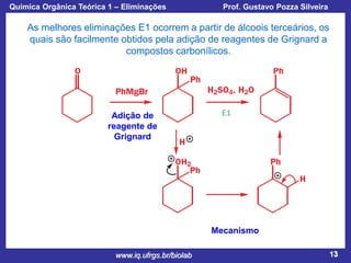 Química Orgânica Teórica 1 – Eliminações

Prof. Gustavo Pozza Silveira

As melhores eliminações E1 ocorrem a partir de álcoois terceários, os
quais são facilmente obtidos pela adição de reagentes de Grignard a
compostos carbonílicos.

Adição de
reagente de
Grignard

Mecanismo
www.iq.ufrgs.br/biolab

13

 