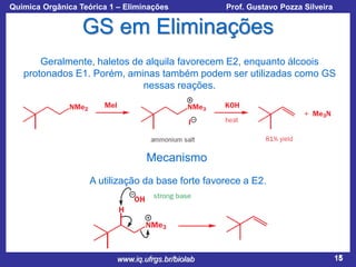 Química Orgânica Teórica 1 – Eliminações

Prof. Gustavo Pozza Silveira

GS em Eliminações
Geralmente, haletos de alquila favorecem E2, enquanto álcoois
protonados E1. Porém, aminas também podem ser utilizadas como GS
nessas reações.

Mecanismo
A utilização da base forte favorece a E2.

www.iq.ufrgs.br/biolab

15

 