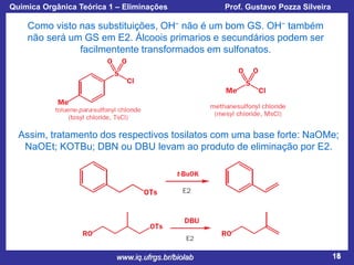 Química Orgânica Teórica 1 – Eliminações

Prof. Gustavo Pozza Silveira

Como visto nas substituições, OH− não é um bom GS. OH− também
não será um GS em E2. Álcoois primarios e secundários podem ser
facilmentente transformados em sulfonatos.

Assim, tratamento dos respectivos tosilatos com uma base forte: NaOMe;
NaOEt; KOTBu; DBN ou DBU levam ao produto de eliminação por E2.

www.iq.ufrgs.br/biolab

18

 