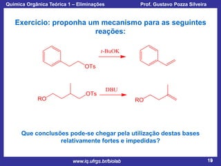 Química Orgânica Teórica 1 – Eliminações

Prof. Gustavo Pozza Silveira

Exercício: proponha um mecanismo para as seguintes
reações:

Que conclusões pode-se chegar pela utilização destas bases
relativamente fortes e impedidas?
www.iq.ufrgs.br/biolab

19

 