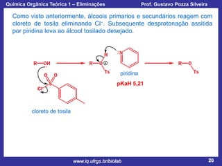 Química Orgânica Teórica 1 – Eliminações

Prof. Gustavo Pozza Silveira

Como visto anteriormente, álcoois primarios e secundários reagem com
cloreto de tosila eliminando Cl−. Subsequente desprotonação assitida
por piridina leva ao álcool tosilado desejado.

piridina
pKaH 5,21

cloreto de tosila

www.iq.ufrgs.br/biolab

20

 