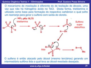 Química Orgânica Teórica 1 – Eliminações

Prof. Gustavo Pozza Silveira

O mecanismo de mesilação é diferente do de tosilação de álcoois, uma
vez que não há hidrogênio ácido no TsCl. Desta forma, trietilamina é
utilizado como base para formação do respectivo carbânion o qual sofre
um rearranjo para gerar o sulfeno com saída de cloreto.
pKa 10,75
trietilamina

Sulfeno:
super
eletrofílico

ilida

O sulfeno é então atacado pelo álcool (mesmo terciários) gerando um
intermediário sulfôna ilida a qual leva ao álcool mesilado desejado.
www.iq.ufrgs.br/biolab

21

 