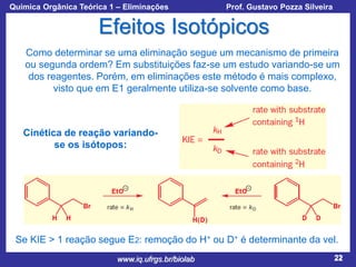 Química Orgânica Teórica 1 – Eliminações

Prof. Gustavo Pozza Silveira

Efeitos Isotópicos
Como determinar se uma eliminação segue um mecanismo de primeira
ou segunda ordem? Em substituições faz-se um estudo variando-se um
dos reagentes. Porém, em eliminações este método é mais complexo,
visto que em E1 geralmente utiliza-se solvente como base.

Cinética de reação variandose os isótopos:

Se KIE > 1 reação segue E2: remoção do H+ ou D+ é determinante da vel.
www.iq.ufrgs.br/biolab

22

 