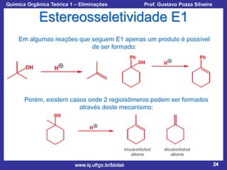 Química Orgânica Teórica 1 – Eliminações

Prof. Gustavo Pozza Silveira

Estereosseletividade E1
Em algumas reações que seguem E1 apenas um produto é possível
de ser formado:

Porém, existem casos onde 2 regioisômeros podem ser formados
através deste mecanismo:

www.iq.ufrgs.br/biolab

24

 