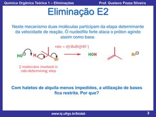 Química Orgânica Teórica 1 – Eliminações

Prof. Gustavo Pozza Silveira

Eliminação E2
Neste mecanismo duas moléculas participam da etapa determinante
da velocidade de reação. Ó nucleófilo forte ataca o próton agindo
assim como base.

Com haletos de alquila menos impedidos, a utilização de bases
fica restrita. Por que?

www.iq.ufrgs.br/biolab

3

 