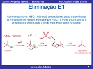 Química Orgânica Teórica 1 – Eliminações

Prof. Gustavo Pozza Silveira

Eliminação E1
Neste mecanismo, HSO4− não está envonvido na etapa determinante
da velocidade da reação. Perceba que HSO4− é muito pouco básico e
só remove o próton, pois é ainda mais fraco como nucleófilo.

www.iq.ufrgs.br/biolab

4

 