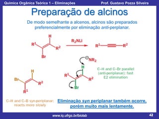 Química Orgânica Teórica 1 – Eliminações

Prof. Gustavo Pozza Silveira

Preparação de alcinos
De modo semelhante a alcenos, alcinos são preparados
preferencialmente por eliminação anti-perplanar.

Eliminação syn periplanar também ocorre,
porém muito mais lentamente.
www.iq.ufrgs.br/biolab

42

 