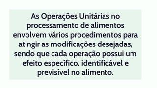 As Operações Unitárias no
processamento de alimentos
envolvem vários procedimentos para
atingir as modificações desejadas,
sendo que cada operação possui um
efeito específico, identificável e
previsível no alimento.
 