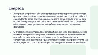 Limpeza
● A limpeza é um processo que deve ser realizado antes do processamento, visto
que tem o objetivo de remover contaminantes, areia, insetos etc. Esse cuidado é
essencial tanto para a proteção do processo como para o produto final. Ela deve
ocorrer tão logo seja possível, pois a partir desta remoção evita-se o contato do
alimento com microrganismos ou outros fatores que possam acelerar sua
degradação.
● O procedimento de limpeza pode ser classificado em seco, onde geralmente são
utilizados para produtos pequenos com maior resistência e menores teores de
umidade, normalmente tem custo baixo produzindo efluente industrial
concentrado seco, os principais equipamentos utilizados nesse procedimento são:
separação por jato de ar por meio de peneira e magnetismo ou métodos físicos.
 