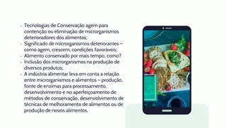 ● Tecnologias de Conservação agem para
contenção ou eliminação de microrganismos
deterioradores dos alimentos;
● Significado de microrganismos deteriorantes –
como agem, crescem, condições favoráveis;
● Alimento conservado por mais tempo, como?
● Inclusão dos microrganismos na produção de
diversos produtos;
● A indústria alimentar leva em conta a relação
entre microrganismos e alimentos – produção,
fonte de enzimas para processamento,
desenvolvimento e no aperfeiçoamento de
métodos de conservação, desenvolvimento de
técnicas de melhoramento de alimentos ou de
produção de novos alimentos.
 