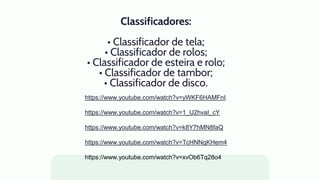 Classificadores:
• Classificador de tela;
• Classificador de rolos;
• Classificador de esteira e rolo;
• Classificador de tambor;
• Classificador de disco.
https://www.youtube.com/watch?v=yWKF6HAMFnI
https://www.youtube.com/watch?v=1_U2hvaI_cY
https://www.youtube.com/watch?v=k8Y7hMN8faQ
https://www.youtube.com/watch?v=TcHNNqKHem4
https://www.youtube.com/watch?v=xvOb6Tq28o4
 