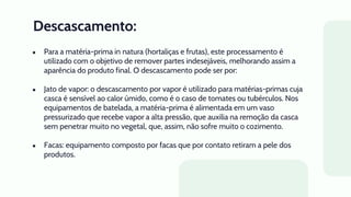 Descascamento:
● Para a matéria-prima in natura (hortaliças e frutas), este processamento é
utilizado com o objetivo de remover partes indesejáveis, melhorando assim a
aparência do produto final. O descascamento pode ser por:
● Jato de vapor: o descascamento por vapor é utilizado para matérias-primas cuja
casca é sensível ao calor úmido, como é o caso de tomates ou tubérculos. Nos
equipamentos de batelada, a matéria-prima é alimentada em um vaso
pressurizado que recebe vapor a alta pressão, que auxilia na remoção da casca
sem penetrar muito no vegetal, que, assim, não sofre muito o cozimento.
● Facas: equipamento composto por facas que por contato retiram a pele dos
produtos.
 